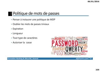 06/01/2016
339
Politique de mots de passes
• Penser à instaurer une politique de MDP
• Oublier les mots de passes triviaux
• Expiration
• Longueur
Formation Hacking & Sécurité, Avancé alphorm.com™©
• Tout type de caractères
• Autoriser la casse
 
