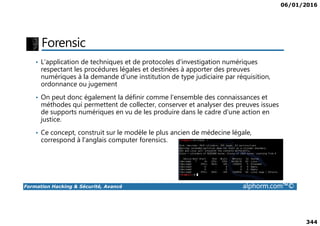 06/01/2016
344
Forensic
• L'application de techniques et de protocoles d'investigation numériques
respectant les procédures légales et destinées à apporter des preuves
numériques à la demande d'une institution de type judiciaire par réquisition,
ordonnance ou jugement
• On peut donc également la définir comme l'ensemble des connaissances et
méthodes qui permettent de collecter, conserver et analyser des preuves issues
de supports numériques en vu de les produire dans le cadre d'une action en
Formation Hacking & Sécurité, Avancé alphorm.com™©
de supports numériques en vu de les produire dans le cadre d'une action en
justice.
• Ce concept, construit sur le modèle le plus ancien de médecine légale,
correspond à l'anglais computer forensics.
 