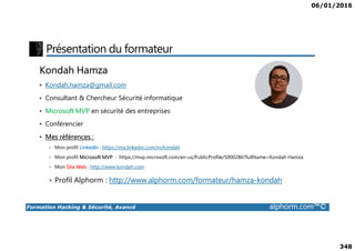 06/01/2016
348
Présentation du formateur
Kondah Hamza
• Kondah.hamza@gmail.com
• Consultant & Chercheur Sécurité informatique
• Microsoft MVP en sécurité des entreprises
• Conférencier
Formation Hacking & Sécurité, Avancé alphorm.com™©
• Conférencier
• Mes références :
Mon profil LinkedIn : https://ma.linkedin.com/in/kondah
Mon profil Microsoft MVP : https://mvp.microsoft.com/en-us/PublicProfile/5000286?fullName=Kondah Hamza
Mon Site Web : http://www.kondah.com
Profil Alphorm : http://www.alphorm.com/formateur/hamza-kondah
 