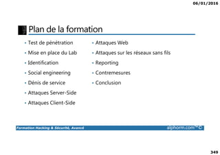 06/01/2016
349
Plan de la formation
• Test de pénétration
• Mise en place du Lab
• Identification
• Social engineering
• Attaques Web
• Attaques sur les réseaux sans fils
• Reporting
• Contremesures
Formation Hacking & Sécurité, Avancé alphorm.com™©
• Dénis de service
• Attaques Server-Side
• Attaques Client-Side
• Conclusion
 