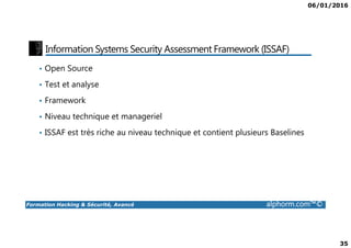 06/01/2016
35
Information Systems Security Assessment Framework (ISSAF)
• Open Source
• Test et analyse
• Framework
• Niveau technique et manageriel
Formation Hacking & Sécurité, Avancé alphorm.com™©
• ISSAF est très riche au niveau technique et contient plusieurs Baselines
 
