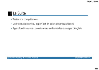 06/01/2016
351
La Suite
• Tester vos compétences
• Une formation niveau expert est en cours de préparation ☺
• Approfondissez vos connaissances en lisant des ouvrages ( Anglais)
Formation Hacking & Sécurité, Avancé alphorm.com™©
 