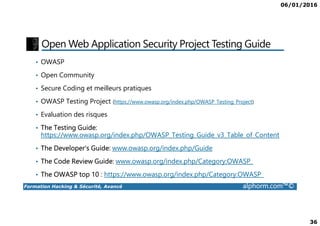 06/01/2016
36
Open Web Application Security Project Testing Guide
• OWASP
• Open Community
• Secure Coding et meilleurs pratiques
• OWASP Testing Project (https://www.owasp.org/index.php/OWASP_Testing_Project)
• Evaluation des risques
Formation Hacking & Sécurité, Avancé alphorm.com™©
• Evaluation des risques
• The Testing Guide:
https://www.owasp.org/index.php/OWASP_Testing_Guide_v3_Table_of_Content
• The Developer's Guide: www.owasp.org/index.php/Guide
• The Code Review Guide: www.owasp.org/index.php/Category:OWASP_
• The OWASP top 10 : https://www.owasp.org/index.php/Category:OWASP_
 