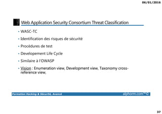 06/01/2016
37
Web Application Security Consortium Threat Classification
• WASC-TC
• Identification des risques de sécurité
• Procédures de test
• Developement Life Cycle
Formation Hacking & Sécurité, Avancé alphorm.com™©
• Similaire à l’OWASP
• Vision : Enumeration view, Development view, Taxonomy cross-
reference view,
 