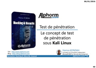 06/01/2016
40
Le concept de test
Test de pénétration
Formation Hacking & Sécurité, Avancé alphorm.com™©
Le concept de test
de pénétration
sous Kali Linux
Site : http://www.alphorm.com
Blog : http://blog.alphorm.com
Hamza KONDAH
Formateur et Consultant indépendant
Microsoft MVP en Sécurité des Entreprises
 