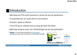 06/01/2016
42
Introduction
• Kali Linux est l’OS le plus puissant en terme de test de pénétration
• Il rassemble tous les outils dont on aura besoin
• Puissant, rapide et efficace
• C’est l’OS qu’on utilisera tout au long de notre formation
Formation Hacking & Sécurité, Avancé alphorm.com™©
• Kali Linux propose aussi une méthodologie de test de pénétration
• Rappel : Je vous recommande voir la formation
précédente avant de commencer la formation actuelle.
 
