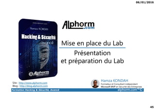 06/01/2016
45
Présentation
Mise en place du Lab
Formation Hacking & Sécurité, Avancé alphorm.com™©
Présentation
et préparation du Lab
Site : http://www.alphorm.com
Blog : http://blog.alphorm.com
Hamza KONDAH
Formateur et Consultant indépendant
Microsoft MVP en Sécurité des Entreprises
 