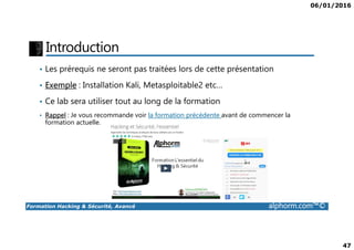 06/01/2016
47
Introduction
• Les prérequis ne seront pas traitées lors de cette présentation
• Exemple : Installation Kali, Metasploitable2 etc…
• Ce lab sera utiliser tout au long de la formation
• Rappel : Je vous recommande voir la formation précédente avant de commencer la
formation actuelle.
Formation Hacking & Sécurité, Avancé alphorm.com™©
formation actuelle.
 
