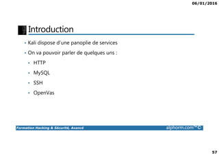 06/01/2016
57
Introduction
• Kali dispose d’une panoplie de services
• On va pouvoir parler de quelques uns :
• HTTP
• MySQL
Formation Hacking & Sécurité, Avancé alphorm.com™©
• SSH
• OpenVas
 