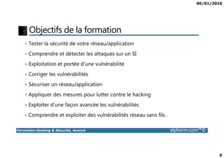06/01/2016
6
Objectifs de la formation
• Tester la sécurité de votre réseau/application
• Comprendre et détecter les attaques sur un SI
• Exploitation et portée d’une vulnérabilité
• Corriger les vulnérabilités
Formation Hacking & Sécurité, Avancé alphorm.com™©
• Sécuriser un réseau/application
• Appliquer des mesures pour lutter contre le hacking
• Exploiter d’une façon avancée les vulnérabilités
• Comprendre et exploiter des vulnérabilités réseau sans fils .
 