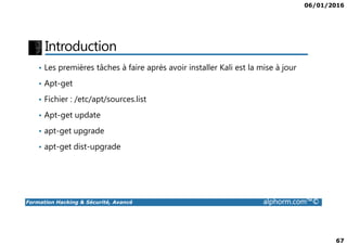 06/01/2016
67
Introduction
• Les premières tâches à faire après avoir installer Kali est la mise à jour
• Apt-get
• Fichier : /etc/apt/sources.list
• Apt-get update
Formation Hacking & Sécurité, Avancé alphorm.com™©
• apt-get upgrade
• apt-get dist-upgrade
 