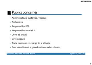 06/01/2016
7
Publics concernés
• Administrateurs systèmes / réseaux
• Techniciens
• Responsables DSI
• Responsables sécurité SI
Formation Hacking & Sécurité, Avancé alphorm.com™©
• Chefs de projets
• Développeurs
• Toute personne en charge de la sécurité
• Personne désirant apprendre de nouvelles choses ;)
 