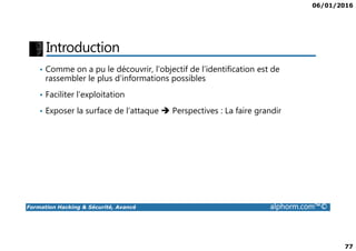 06/01/2016
77
Introduction
• Comme on a pu le découvrir, l’objectif de l’identification est de
rassembler le plus d’informations possibles
• Faciliter l’exploitation
• Exposer la surface de l’attaque Perspectives : La faire grandir
Formation Hacking & Sécurité, Avancé alphorm.com™©
 