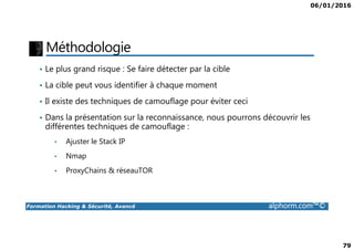 06/01/2016
79
Méthodologie
• Le plus grand risque : Se faire détecter par la cible
• La cible peut vous identifier à chaque moment
• Il existe des techniques de camouflage pour éviter ceci
• Dans la présentation sur la reconnaissance, nous pourrons découvrir les
différentes techniques de camouflage :
Formation Hacking & Sécurité, Avancé alphorm.com™©
différentes techniques de camouflage :
• Ajuster le Stack IP
• Nmap
• ProxyChains & réseauTOR
 