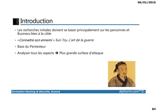 06/01/2016
84
Introduction
• Les recherches initiales doivent se baser principalement sur les personnes et
Business liées à la cible
• «Connaitre son ennemi » Sun Tzu, L’art de la guerre
• Base du Pentesteur
• Analyser tous les aspects Plus grande surface d’attaque
Formation Hacking & Sécurité, Avancé alphorm.com™©
 