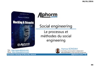 06/01/2016
99
Le processus et
Social engineering
Formation Hacking & Sécurité, Avancé alphorm.com™©
Le processus et
méthodes du social
engineering
Site : http://www.alphorm.com
Blog : http://blog.alphorm.com
Hamza KONDAH
Formateur et Consultant indépendant
Microsoft MVP en Sécurité des Entreprises
 