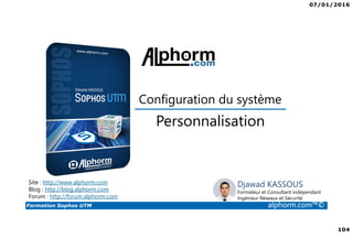 07/01/2016
104
Formation Sophos UTM alphorm.com™©
Djawad KASSOUS
Formateur et Consultant indépendant
Ingénieur Réseaux et Sécurité
Personnalisation
Site : http://www.alphorm.com
Blog : http://blog.alphorm.com
Forum : http://forum.alphorm.com
Configuration du système
 