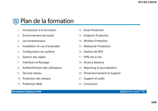07/01/2016
109
Formation Sophos UTM alphorm.com™©
Plan de la formation
1. Introduction à la formation
2. Environnement de travail
3. Les fondamentaux
4. Installation et vue d'ensemble
5. Configuration du système
6. Gestion des objets
7. Interfaces et Routage
8. Authentification des utilisateurs
9. Services réseau
10. Protection des réseaux
11. Protection Web
12. Email Protection
13. Endpoint Protection
14. Wireless Protection
15. Webserver Protection
16. Gestion de RED
17. VPN site à site
18. Accès à distance
19. Reporting et journalisation
20. Dimensionnement et Support
21. Support et outils
22. Conclusion
 