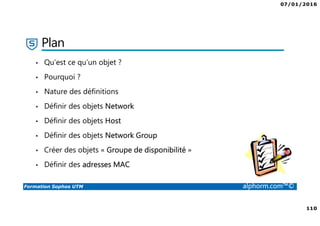 07/01/2016
110
Formation Sophos UTM alphorm.com™©
Plan
• Qu’est ce qu’un objet ?
• Pourquoi ?
• Nature des définitions
• Définir des objets Network
• Définir des objets Host
• Définir des objets Network Group
• Créer des objets « Groupe de disponibilité »
• Définir des adresses MAC
 
