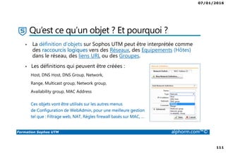 07/01/2016
111
Formation Sophos UTM alphorm.com™©
Qu’est ce qu’un objet ? Et pourquoi ?
• La définition d’objets sur Sophos UTM peut être interprétée comme
des raccourcis logiques vers des Réseaux, des Equipements (Hôtes)
dans le réseau, des liens URL ou des Groupes.
• Les définitions qui peuvent être créées :
Host, DNS Host, DNS Group, Network,
Range, Multicast group, Network group,
Availability group, MAC Address
Ces objets vont être utilisés sur les autres menus
de Configuration de WebAdmin, pour une meilleure gestion
tel que : Filtrage web, NAT, Règles firewall basés sur MAC, …
 
