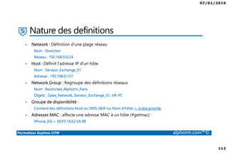 07/01/2016
112
Formation Sophos UTM alphorm.com™©
Nature des definitions
• Network : Définition d’une plage réseau
Nom : Direction
Réseau : 192.168.0.0/24
• Host : Définit l’adresse IP d’un hôte
Nom : Serveur_Exchange_01
Adresse : 192.168.0.127
• Network Group : Regroupe des définitions réseaux
Nom : Restricted_Alphorm_Paris
Objets : Sales_Network, Serveur_Exchange_01, HR-PC
• Groupe de disponibilité :
Contient des définitions Host ou DNS (@IP ou Nom d’hôte) + ordre priorité.
• Adresses MAC : affecte une adresse MAC à un hôte (#getmac)
iPhone_DG > 00:F5:16:E2:3A:9B
 