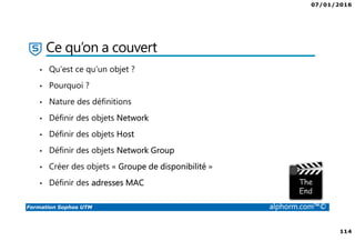07/01/2016
114
Formation Sophos UTM alphorm.com™©
Ce qu’on a couvert
• Qu’est ce qu’un objet ?
• Pourquoi ?
• Nature des définitions
• Définir des objets Network
• Définir des objets Host
• Définir des objets Network Group
• Créer des objets « Groupe de disponibilité »
• Définir des adresses MAC
 
