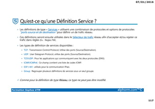 07/01/2016
117
Formation Sophos UTM alphorm.com™©
Qu’est-ce qu’une Définition Service ?
• Les définitions de type « Services » utilisent une combinaison de protocoles et options de protocoles
‘’ports source et de destination’’ pour définir un de trafic réseau.
• Ces définitions seront ensuite utilisées dans le Sélecteur de trafic réseau afin d’accepter et/ou rejeter ce
trafic dans règles (Ex. : Règles FW).
• Les types de définition de services disponibles :
TCP : Transmission Control Protocol, Utilise des ports (Source/Destination).
UDP : User Datagram Protocol, utilise des ports (Source/Destination).
TCP/UDP : Pour les applications qui communiquent avec les deux protocoles (DNS).
ICMP/ICMPv6 : Ce champ contient une liste de codes ICMP.
ESP / AH : utilisés pour la communication IPsec.
Group : Regrouper plusieurs définitions de services sous un seul groupe.
Comme pour la définition de type Réseau, Le type ne peut pas être modifié.
 