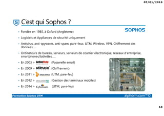 07/01/2016
13
Formation Sophos UTM alphorm.com™©
C’est qui Sophos ?
• Fondée en 1985, à Oxford (Angleterre)
• Logiciels et Appliances de sécurité uniquement
• Antivirus, anti-spywares, anti-spam, pare-feux, UTM, Wireless, VPN, Chiffrement des
données, …
• Ordinateurs de bureau, serveurs, serveurs de courrier électronique, réseaux d'entreprise,
smartphones/tablettes, …
• En 2003 > (Passerelle email)
• En 2009 > (Chiffrement)
• En 2011 > (UTM, pare-feu)
• En 2012 > ( (Gestion des terminaux mobiles)
• En 2014 > (UTM, pare-feu)
 