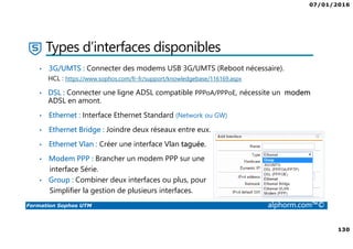 07/01/2016
130
Formation Sophos UTM alphorm.com™©
Types d’interfaces disponibles
• 3G/UMTS : Connecter des modems USB 3G/UMTS (Reboot nécessaire).
HCL : https://www.sophos.com/fr-fr/support/knowledgebase/116169.aspx
• DSL : Connecter une ligne ADSL compatible PPPoA/PPPoE, nécessite un modem
ADSL en amont.
• Ethernet : Interface Ethernet Standard (Network ou GW)
• Ethernet Bridge : Joindre deux réseaux entre eux.
• Ethernet Vlan : Créer une interface Vlan taguée.
• Modem PPP : Brancher un modem PPP sur une
interface Série.
• Group : Combiner deux interfaces ou plus, pour
Simplifier la gestion de plusieurs interfaces.
 