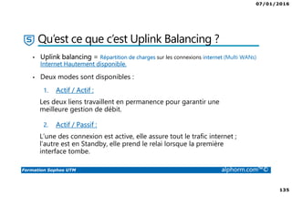 07/01/2016
135
Formation Sophos UTM alphorm.com™©
Qu’est ce que c’est Uplink Balancing ?
• Uplink balancing = Répartition de charges sur les connexions internet (Multi WANs)
Internet Hautement disponible.
• Deux modes sont disponibles :
1. Actif / Actif :
Les deux liens travaillent en permanence pour garantir une
meilleure gestion de débit.
2. Actif / Passif :
L’une des connexion est active, elle assure tout le trafic internet ;
l’autre est en Standby, elle prend le relai lorsque la première
interface tombe.
 