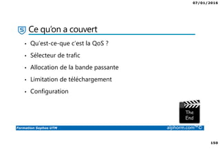 07/01/2016
150
Formation Sophos UTM alphorm.com™©
Ce qu’on a couvert
• Qu’est-ce-que c’est la QoS ?
• Sélecteur de trafic
• Allocation de la bande passante
• Limitation de téléchargement
• Configuration
 