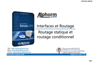 07/01/2016
151
Formation Sophos UTM alphorm.com™©
Djawad KASSOUS
Formateur et Consultant indépendant
Ingénieur Réseaux et Sécurité
Routage statique et
routage conditionnel
Site : http://www.alphorm.com
Blog : http://blog.alphorm.com
Forum : http://forum.alphorm.com
Interfaces et Routage
 