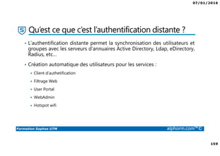 07/01/2016
159
Formation Sophos UTM alphorm.com™©
Qu’est ce que c’est l’authentification distante ?
• L’authentification distante permet la synchronisation des utilisateurs et
groupes avec les serveurs d’annuaires Active Directory, Ldap, eDirectory,
Radius, etc…
• Création automatique des utilisateurs pour les services :
Client d’authetification
Filtrage Web
User Portal
WebAdmin
Hotspot wifi
 
