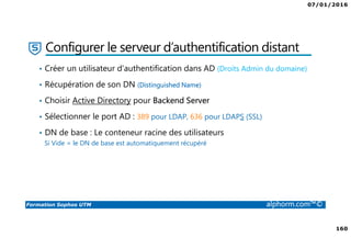 07/01/2016
160
Formation Sophos UTM alphorm.com™©
Configurer le serveur d’authentification distant
• Créer un utilisateur d’authentification dans AD (Droits Admin du domaine)
• Récupération de son DN (Distinguished Name)
• Choisir Active Directory pour Backend Server
• Sélectionner le port AD : 389 pour LDAP, 636 pour LDAPS (SSL)
• DN de base : Le conteneur racine des utilisateurs
Si Vide = le DN de base est automatiquement récupéré
 