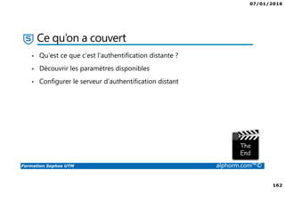 07/01/2016
162
Formation Sophos UTM alphorm.com™©
Ce qu’on a couvert
• Qu’est ce que c’est l’authentification distante ?
• Découvrir les paramètres disponibles
• Configurer le serveur d’authentification distant
 