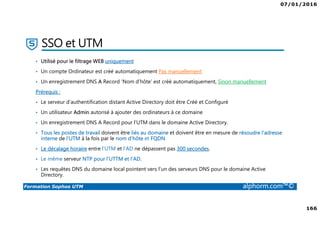 07/01/2016
166
Formation Sophos UTM alphorm.com™©
SSO et UTM
• Utilisé pour le filtrage WEB uniquement
• Un compte Ordinateur est créé automatiquement Pas manuellement
• Un enregistrement DNS A Record ‘Nom d’hôte’ est créé automatiquement, Sinon manuellement
Prérequis :
• Le serveur d’authentification distant Active Directory doit être Créé et Configuré
• Un utilisateur Admin autorisé à ajouter des ordinateurs à ce domaine
• Un enregistrement DNS A Record pour l'UTM dans le domaine Active Directory.
• Tous les postes de travail doivent être liés au domaine et doivent être en mesure de résoudre l'adresse
interne de l'UTM à la fois par le nom d'hôte et FQDN
• Le décalage horaire entre l’UTM et l’AD ne dépassent pas 300 secondes.
• Le même serveur NTP pour l’UTTM et l’AD.
• Les requêtes DNS du domaine local pointent vers l’un des serveurs DNS pour le domaine Active
Directory.
 