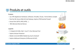 07/01/2016
17
Formation Sophos UTM alphorm.com™©
Produits et outils
Produits :
• Les UTM (Appliances Hardwares, Softwares, Virtuelles, Cloud), / Home Edition complet
• Pare-feu NG, Secure Web & Email Gateway, Sophos UTM Essential Firewall
• Access Point (AP10, AP30, AP50, …)
• RED (Remote Ethernet Device)
Logiciels :
• S. Endpoint AV (Win, Mac*, Linux**), Virus Removal Tool
• Sophos Enduser Protection
• Mobile Control & MDM, Mobile Security for Android*
• Sophos SafeGuard Enterprise (Chiffrement & DLP)
 