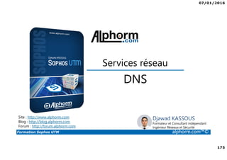 07/01/2016
175
Formation Sophos UTM alphorm.com™©
Djawad KASSOUS
Formateur et Consultant indépendant
Ingénieur Réseaux et Sécurité
DNS
Site : http://www.alphorm.com
Blog : http://blog.alphorm.com
Forum : http://forum.alphorm.com
Services réseau
 