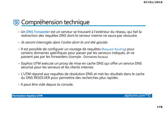 07/01/2016
6
Formation Sophos UTM alphorm.com™©
Plan de la formation
1. Introduction à la formation
2. Environnement de travail
3. Les fondamentaux
4. Installation et vue d'ensemble
5. Configuration du système
6. Gestion des objets
7. Interfaces et Routage
8. Authentification des utilisateurs
9. Services réseau
10. Protection des réseaux
11. Protection Web
12. Email Protection
13. Endpoint Protection
14. Wireless Protection
15. Webserver Protection
16. Gestion de RED
17. VPN site à site
18. Accès à distance
19. Reporting et journalisation
20. Dimensionnement et Support
21. Support et outils
22. Conclusion
 