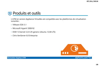 07/01/2016
18
Formation Sophos UTM alphorm.com™©
Produits et outils
L’UTM en version Appliance Virtuelles est compatible avec les plateformes de virtualisation
suivantes :
• VMware ESXi 5.1
• Microsoft HyperV 2008 R2
• KVM 1.0 kernel 3.2.0-29-generic (Ubuntu 12.04 LTS)
• Citrix XenServer 6.0 Enterprise
 