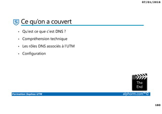 07/01/2016
6
Formation Sophos UTM alphorm.com™©
Plan de la formation
1. Introduction à la formation
2. Environnement de travail
3. Les fondamentaux
4. Installation et vue d'ensemble
5. Configuration du système
6. Gestion des objets
7. Interfaces et Routage
8. Authentification des utilisateurs
9. Services réseau
10. Protection des réseaux
11. Protection Web
12. Email Protection
13. Endpoint Protection
14. Wireless Protection
15. Webserver Protection
16. Gestion de RED
17. VPN site à site
18. Accès à distance
19. Reporting et journalisation
20. Dimensionnement et Support
21. Support et outils
22. Conclusion
 