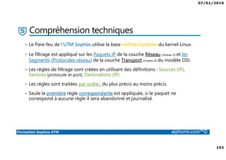 07/01/2016
6
Formation Sophos UTM alphorm.com™©
Plan de la formation
1. Introduction à la formation
2. Environnement de travail
3. Les fondamentaux
4. Installation et vue d'ensemble
5. Configuration du système
6. Gestion des objets
7. Interfaces et Routage
8. Authentification des utilisateurs
9. Services réseau
10. Protection des réseaux
11. Protection Web
12. Email Protection
13. Endpoint Protection
14. Wireless Protection
15. Webserver Protection
16. Gestion de RED
17. VPN site à site
18. Accès à distance
19. Reporting et journalisation
20. Dimensionnement et Support
21. Support et outils
22. Conclusion
 