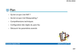 07/01/2016
6
Formation Sophos UTM alphorm.com™©
Plan de la formation
1. Introduction à la formation
2. Environnement de travail
3. Les fondamentaux
4. Installation et vue d'ensemble
5. Configuration du système
6. Gestion des objets
7. Interfaces et Routage
8. Authentification des utilisateurs
9. Services réseau
10. Protection des réseaux
11. Protection Web
12. Email Protection
13. Endpoint Protection
14. Wireless Protection
15. Webserver Protection
16. Gestion de RED
17. VPN site à site
18. Accès à distance
19. Reporting et journalisation
20. Dimensionnement et Support
21. Support et outils
22. Conclusion
 