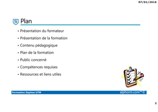 07/01/2016
2
Formation Sophos UTM alphorm.com™©
Plan
• Présentation du formateur
• Présentation de la formation
• Contenu pédagogique
• Plan de la formation
• Public concerné
• Compétences requises
• Ressources et liens utiles
 