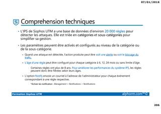 07/01/2016
206
Formation Sophos UTM alphorm.com™©
Comprehension techniques
• L'IPS de Sophos UTM a une base de données d'environ 20 000 règles pour
détecter les attaques. Elle est triée en catégories et sous-catégories pour
simplifier sa gestion.
• Les paramètres peuvent être activés et configurés au niveau de la catégorie ou
de la sous-catégorie.
Quand une attaque est détectée, l'action produite peut être soit une alerte ou soit le blocage du
trafic.
L'âge d'une règle peut être configuré pour chaque catégorie à 6, 12, 24 mois ou sans limite d’âge.
• Certaines règles ont plus de 8 ans. Pour améliorer les performances du système IPS, les règles
peuvent donc être filtrées selon leurs âges.
L'option Notify envoie un courriel à l'adresse de l’administrateur pour chaque évènement
correspondant à une règle respective.
• *Activer les notification : Management > Notifications > Notifications
 