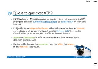 07/01/2016
216
Formation Sophos UTM alphorm.com™©
Qu’est ce que c’est ATP ?
• L’ATP (Advanced Threat Protection) est une technique qui, inversement à l’IPS,
protège le réseau en surveillant le trafic sortant qui quitte le LAN en allant vers
Internet.
• L’objectif c’est de détecter les Botnets et les ordinateurs contaminés (Zambies)
sur le réseau local qui communiquent avec les Serveurs C&C (Command &
Control) utilisés par les hackers pour contrôler les réseaux à distance.
• Alerter ou Abandonner le trafic, ce sont les deux actions à mener lors la
détection d'une menace.
• Il est possible de créer des exceptions pour des hôtes, des réseaux
et des menaces* spécifiques.
 
