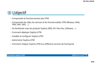 07/01/2016
220
Formation Sophos UTM alphorm.com™©
L’objectif
• Comprendre le fonctionnement des UTM
• Comprendre les rôles, les services et les fonctionnalités UTM (Réseaux, Web,
DNS, NAT, Wifi, …)
• Se familiariser avec les produits Sophos (RED, AP, Pare-feu, Software, …)
• Comment déployer Sophos UTM
• Installer et configurer Sophos UTM
• Administrer Sophos UTM
• Comment intégrer Sophos UTM aux différents services de l’entreprise
 