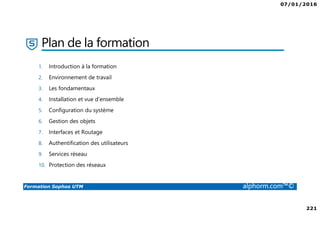 07/01/2016
221
Formation Sophos UTM alphorm.com™©
Plan de la formation
1. Introduction à la formation
2. Environnement de travail
3. Les fondamentaux
4. Installation et vue d'ensemble
5. Configuration du système
6. Gestion des objets
7. Interfaces et Routage
8. Authentification des utilisateurs
9. Services réseau
10. Protection des réseaux
 