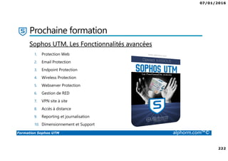 07/01/2016
222
Formation Sophos UTM alphorm.com™©
Prochaine formation
1. Protection Web
2. Email Protection
3. Endpoint Protection
4. Wireless Protection
5. Webserver Protection
6. Gestion de RED
7. VPN site à site
8. Accès à distance
9. Reporting et journalisation
10. Dimensionnement et Support
Sophos UTM, Les Fonctionnalités avancées
 