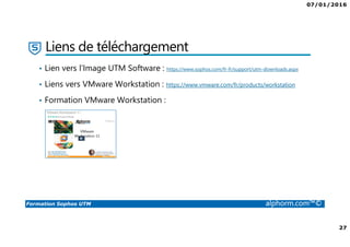 07/01/2016
27
Formation Sophos UTM alphorm.com™©
Liens de téléchargement
• Lien vers l’Image UTM Software : https://www.sophos.com/fr-fr/support/utm-downloads.aspx
• Liens vers VMware Workstation : https://www.vmware.com/fr/products/workstation
• Formation VMware Workstation :
 